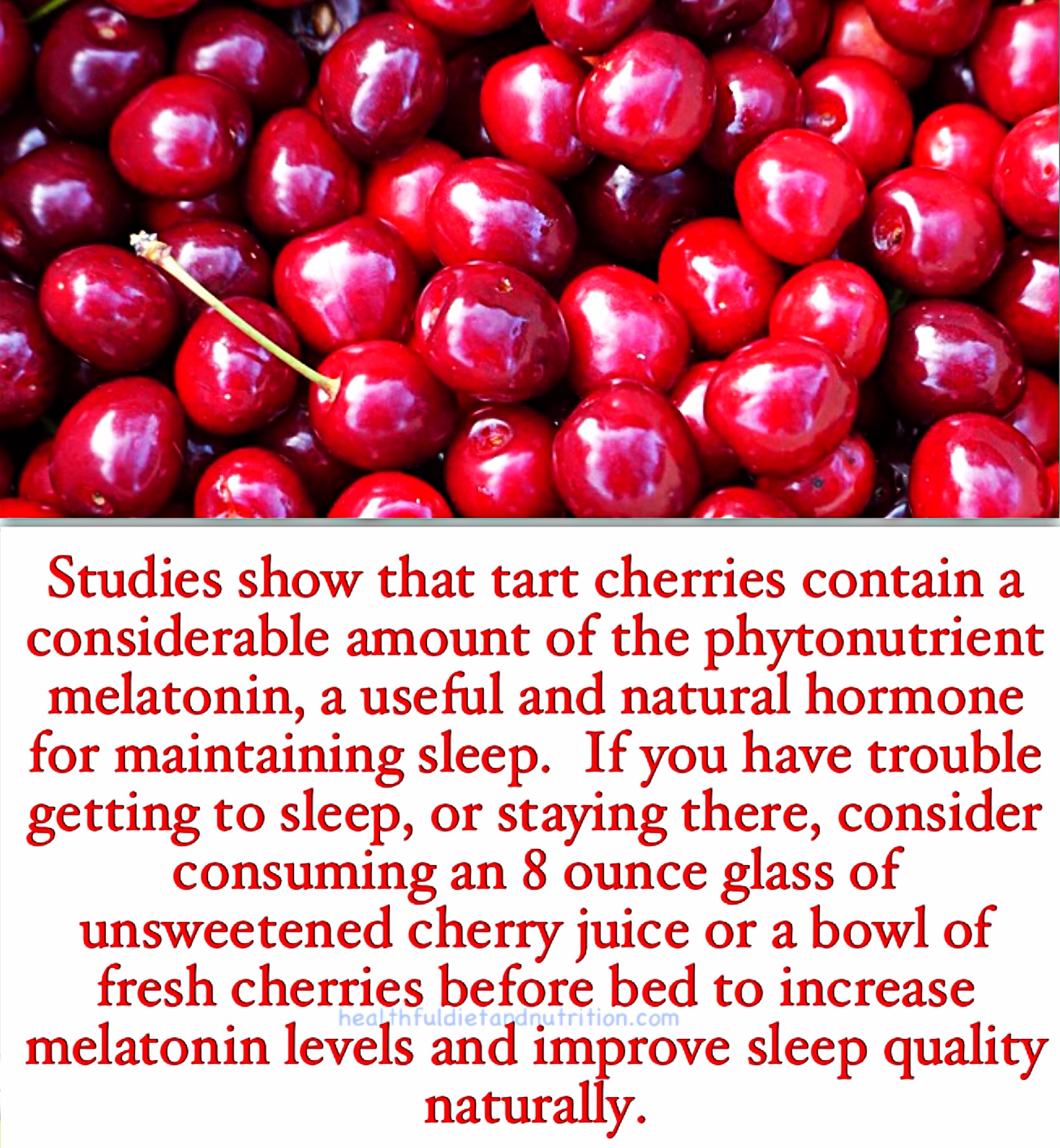 Studies show that tart cherries contain a considerable amount of the phytonutrient melatonin, a useful and natural hormone for maintaining sleep. If you have trouble getting to sleep, or staying there, consider consuming an 8 ounce glass of unsweetened cherry juice or a bowl of fresh cherries before bed to increase melatonin levels and improve sleep quality naturally.