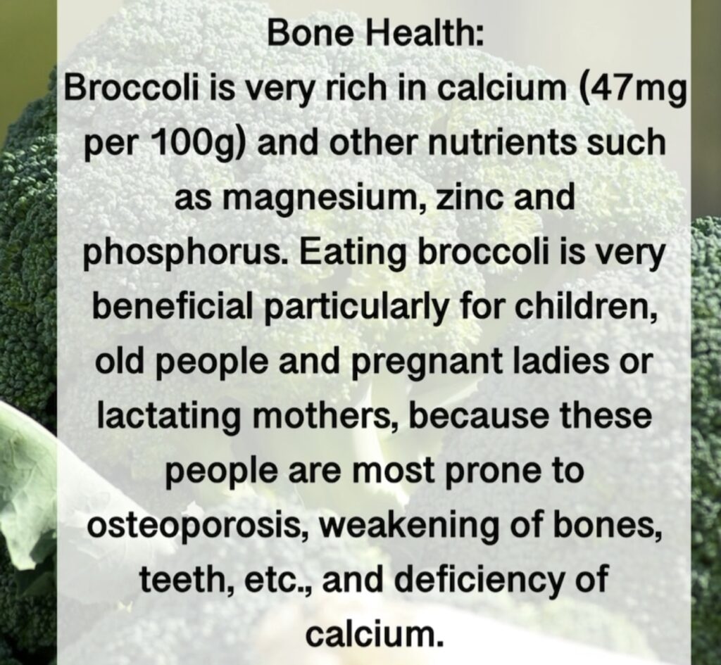 7. Bone Health: Broccoli is very rich in calcium (47mg per 100g) and other nutrients such as magnesium, zinc and phosphorus. Eating broccoli is very beneficial particularly for children, old people and pregnant ladies or lactating mothers, because these people are most prone to osteoporosis, weakening of bones, teeth, etc., and deficiency of calcium.