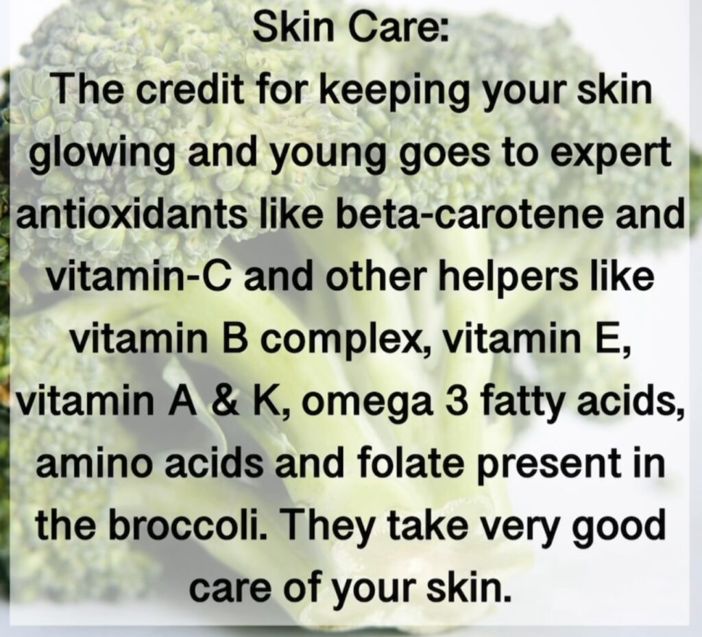 4. Skin Care: The credit for keeping your skin glowing and young goes to expert antioxidants like beta-carotene and vitamin-C and other helpers like vitamin B complex, vitamin E, vitamin A & K, omega 3 fatty acids, amino acids and folate present in the broccoli. They take very good care of your skin.