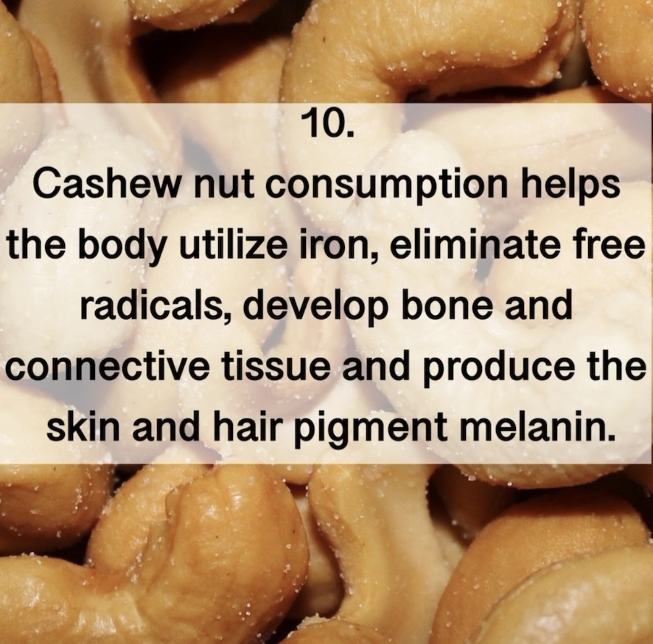 10. Cashew nut consumption helps the body utilize iron, eliminate free radicals, develop bone and connective tissue and produce the skin and hair pigment melanin.