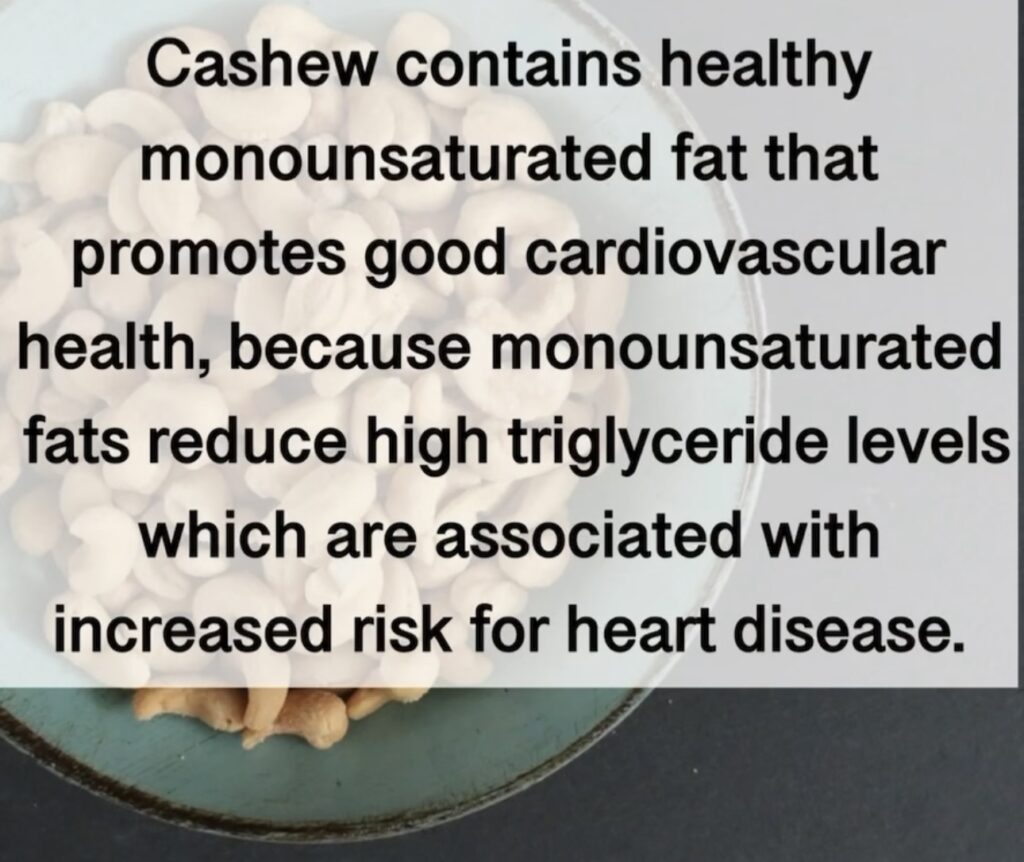 5. Cashew contains healthy monounsaturated fat that promotes good cardiovascular health, because monounsaturated fats reduce high triglyceride levels which are associated with increased risk for heart disease.