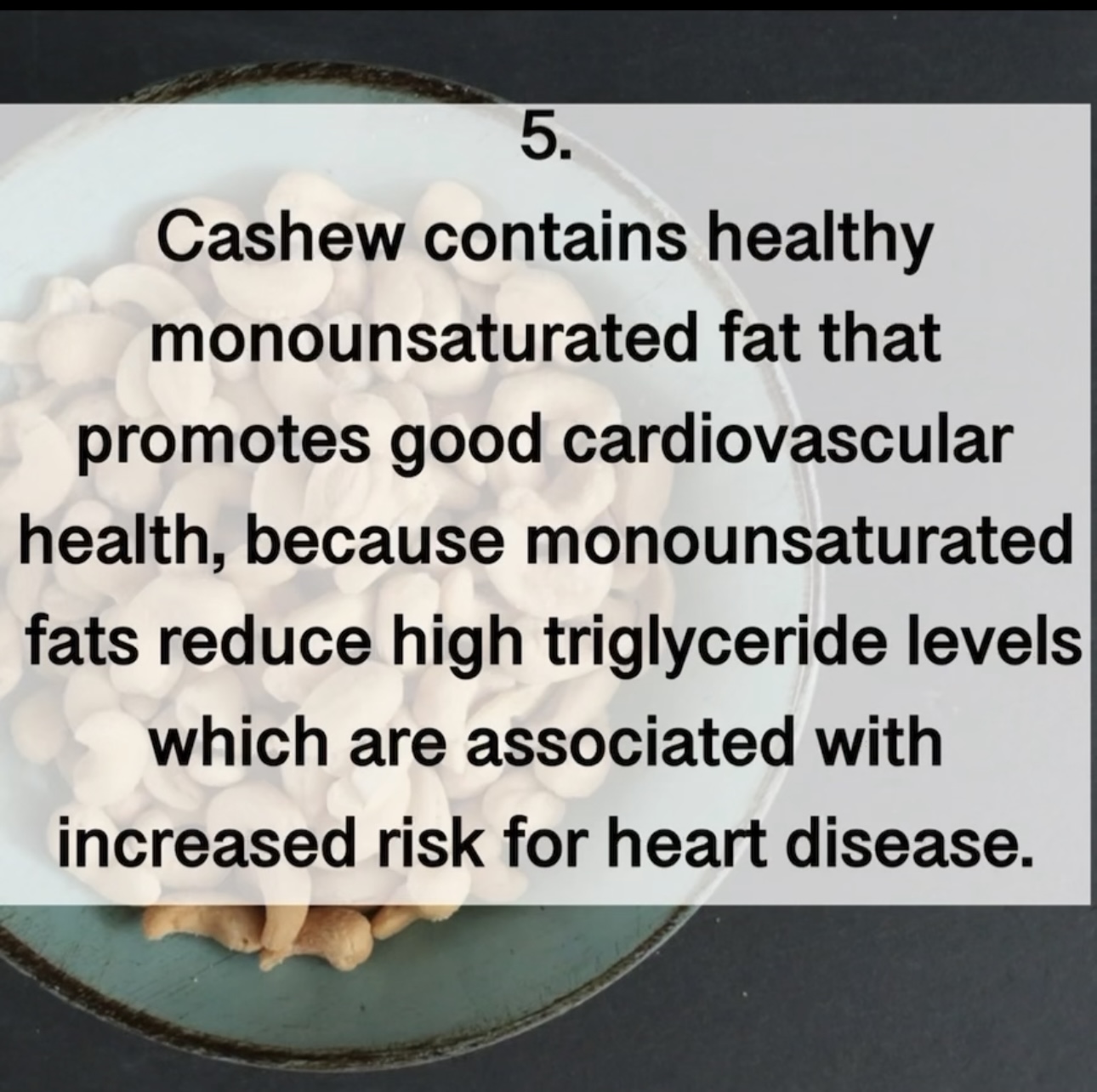 5. Cashew contains healthy monounsaturated fat that promotes good cardiovascular health, because monounsaturated fats reduce high triglyceride levels which are associated with increased risk for heart disease.