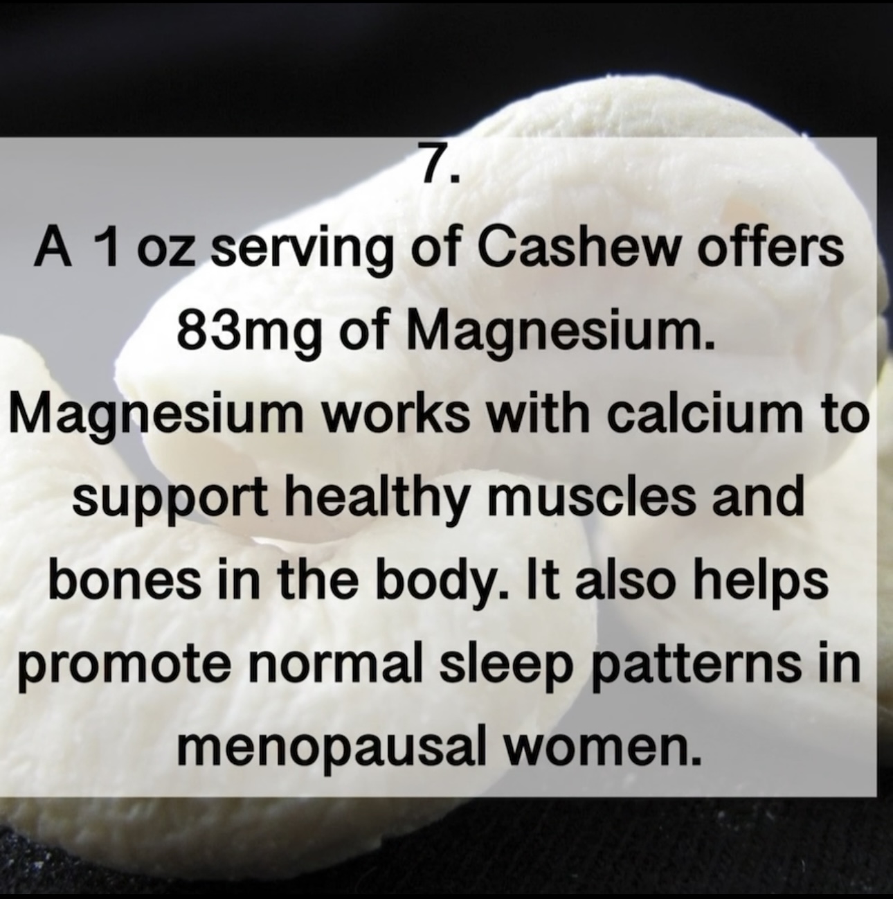 7. A 1 oz serving of Cashew offers 83mg of Magnesium. Magnesium works with calcium to support healthy muscles and bones in the body. It also helps promote normal sleep patterns in menopausal women.