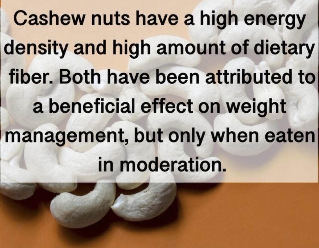 Cashew nuts have a high energy density and high amount of dietary fiber. Both have been attributed to a beneficial effect on weight management, but only when eaten in moderation.