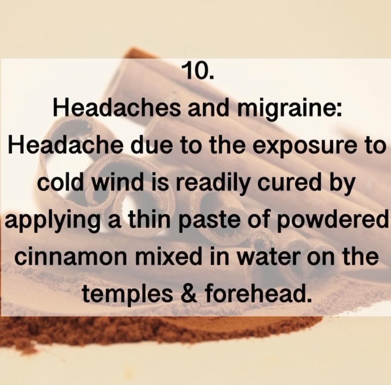 10. Headaches and migraine: Headache due to the exposure to cold wind is readily cured by applying a thin paste of powdered cinnamon mixed in water on the temples & forehead.