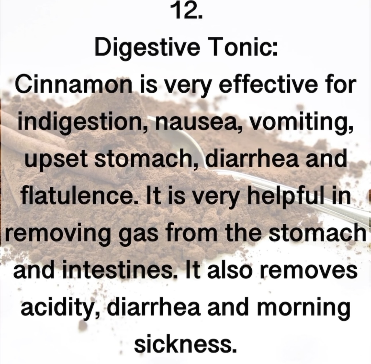 12. Digestive Tonic: Cinnamon is very effective for indigestion, nausea, vomiting, upset stomach, diarrhea and flatulence. It is very helpful in removing gas from the stomach and intestines. It also removes acidity, diarrhea and morning sickness.