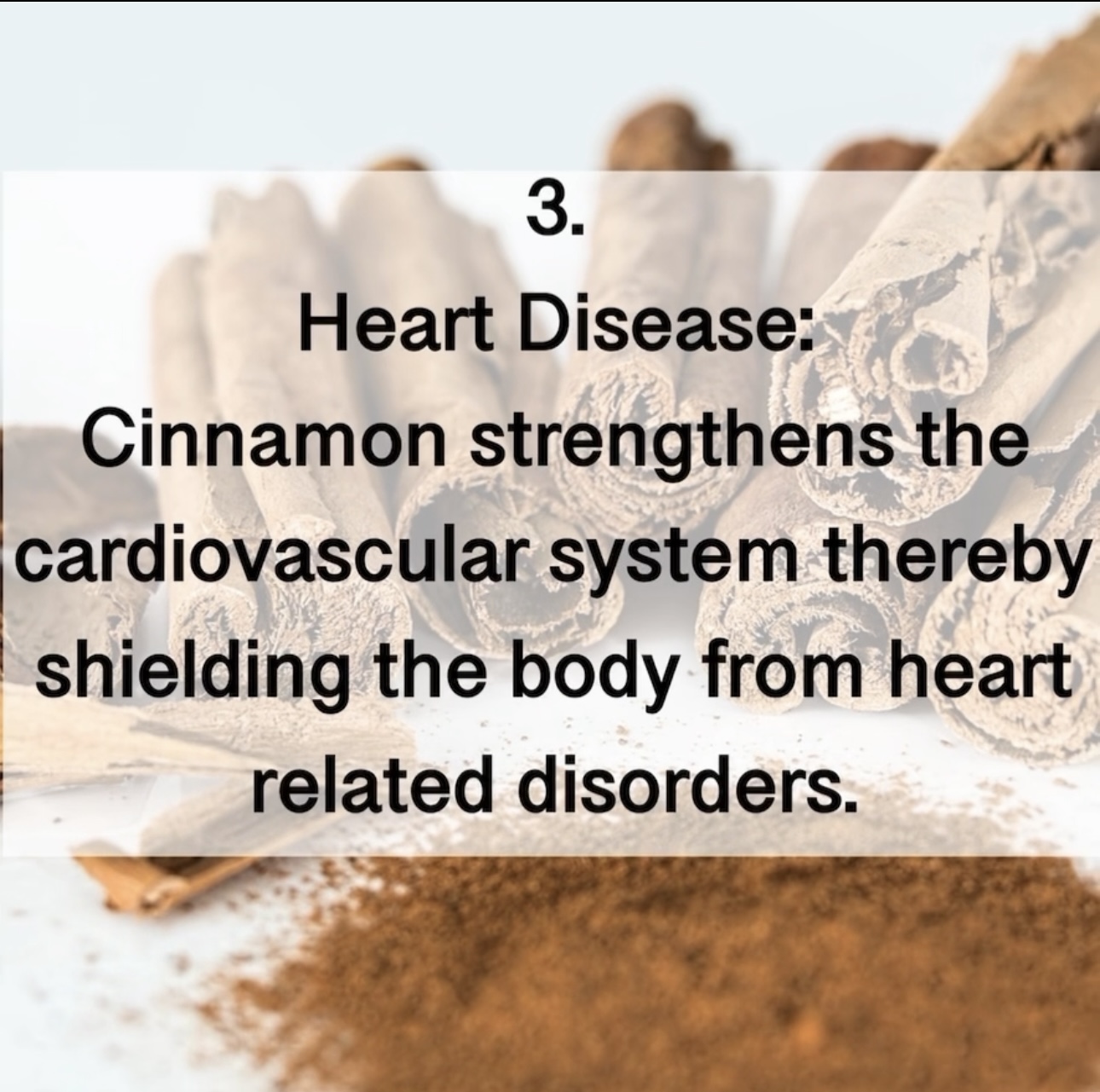 Heart Disease: Cinnamon strengthens the cardiovascular system thereby shielding the body from heart related disorders.3. 
