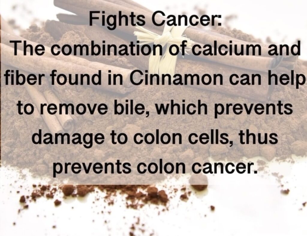 4. Fights Cancer: The combination of calcium and fiber found in Cinnamon can help to remove bile, which prevents damage to colon cells, thus prevents colon cancer.