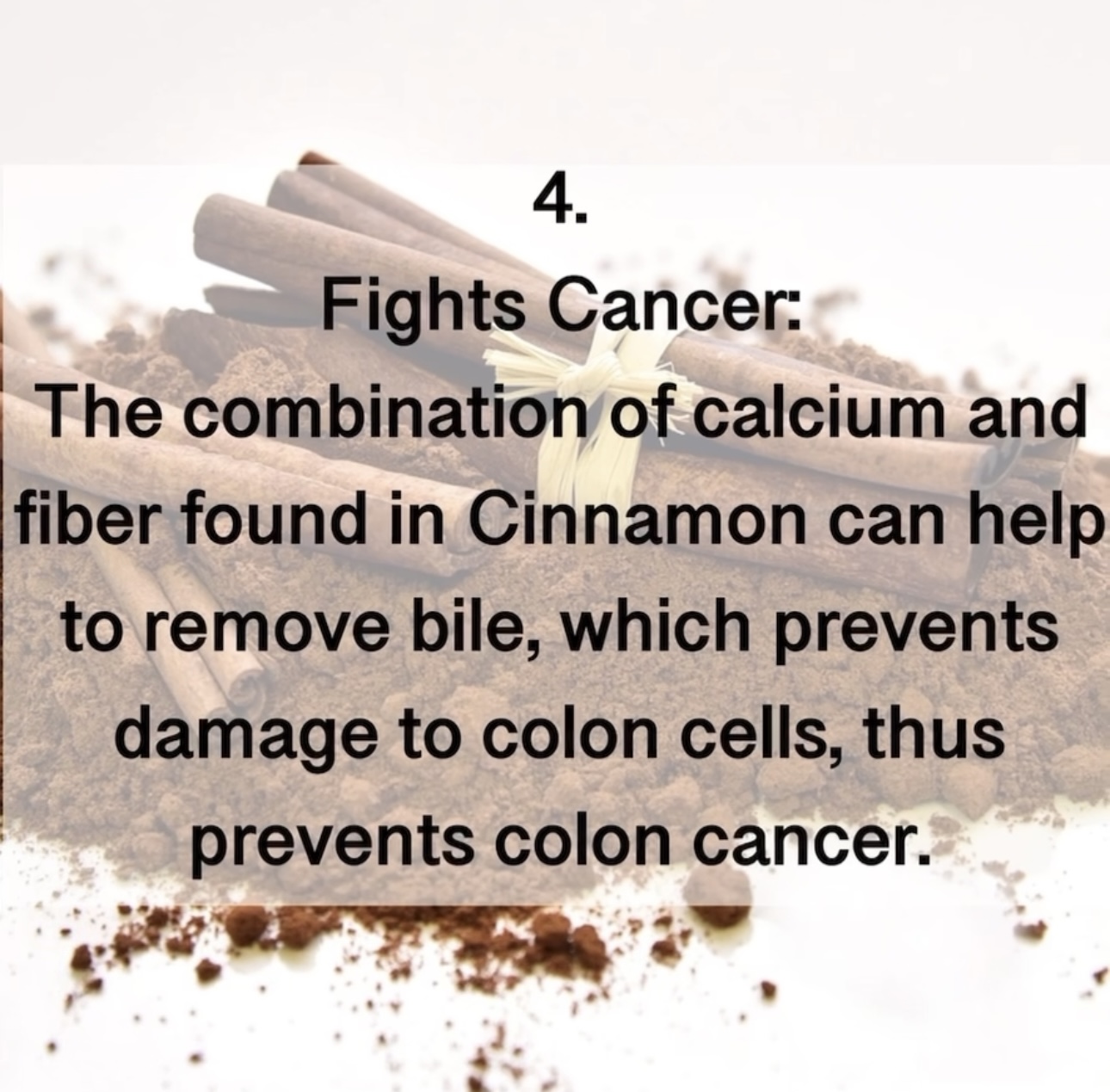 4. Fights Cancer: The combination of calcium and fiber found in Cinnamon can help to remove bile, which prevents damage to colon cells, thus prevents colon cancer.