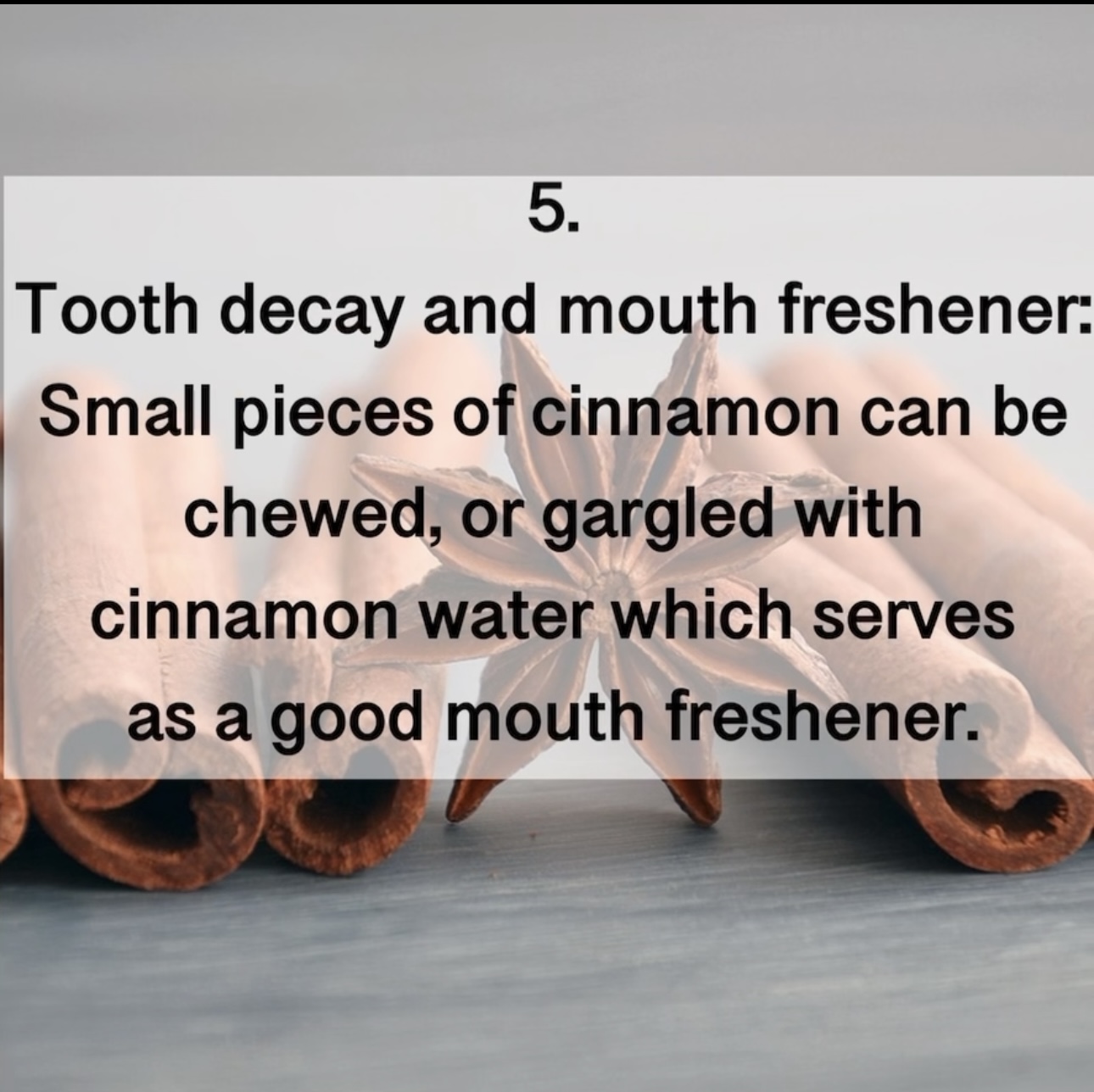 5. Tooth decay and mouth freshener: Small pieces of cinnamon can be chewed, or gargled with cinnamon water which serves as a good mouth freshener.