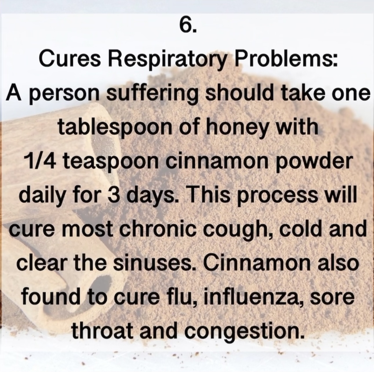 Cures Respiratory Problems: A person suffering should take one tablespoon of honey with 1/4 teaspoon cinnamon powder daily for 3 days. This process will cure most chronic cough, cold and clear the sinuses. Cinnamon also found to cure flu, influenza, sore throat and congestion.6.