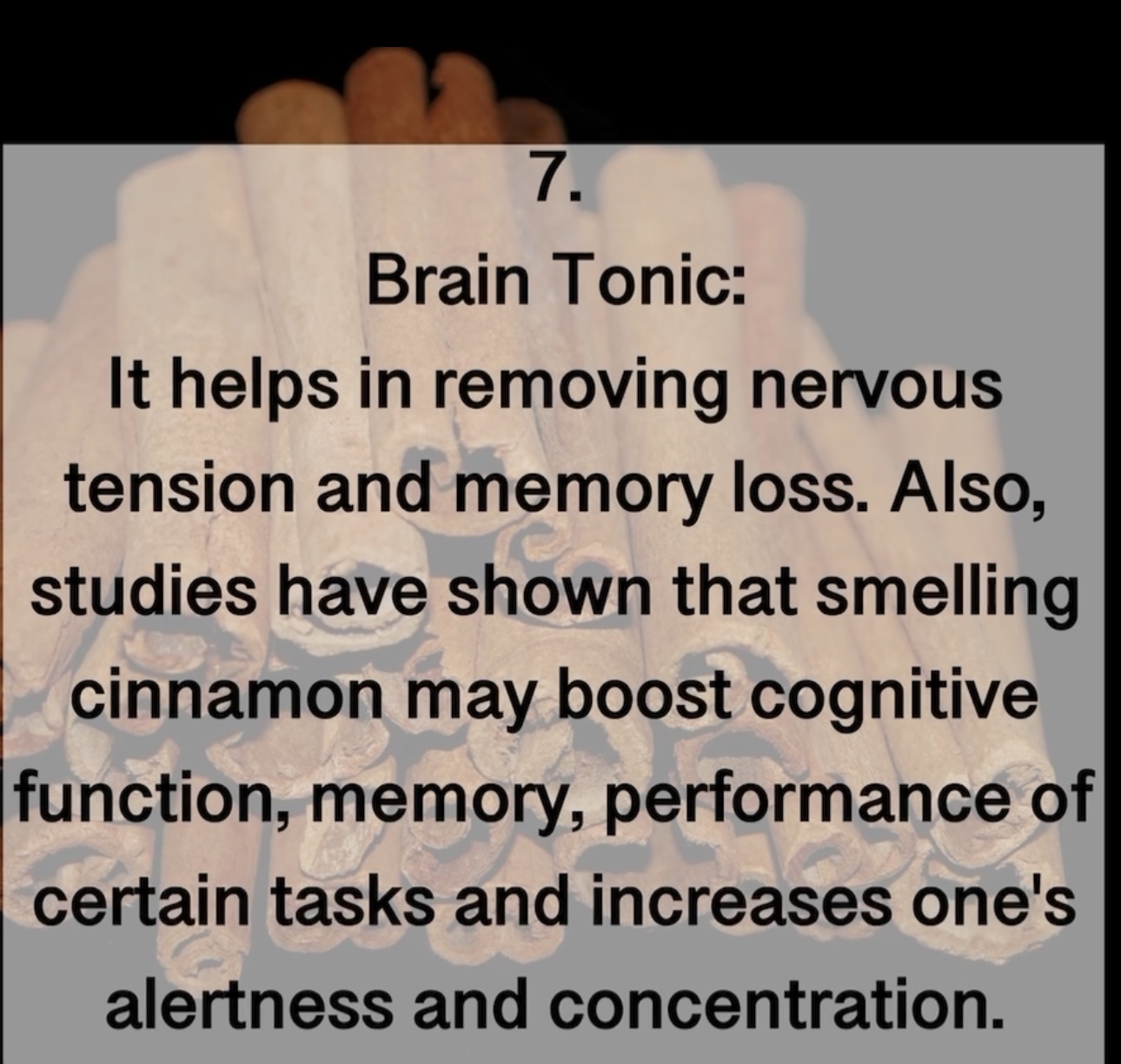 7. Brain Tonic: It helps in removing nervous tension and memory loss. Also, studies have shown that smelling cinnamon may boost cognitive function, memory, performance of certain tasks and increases one's alertness and concentration.