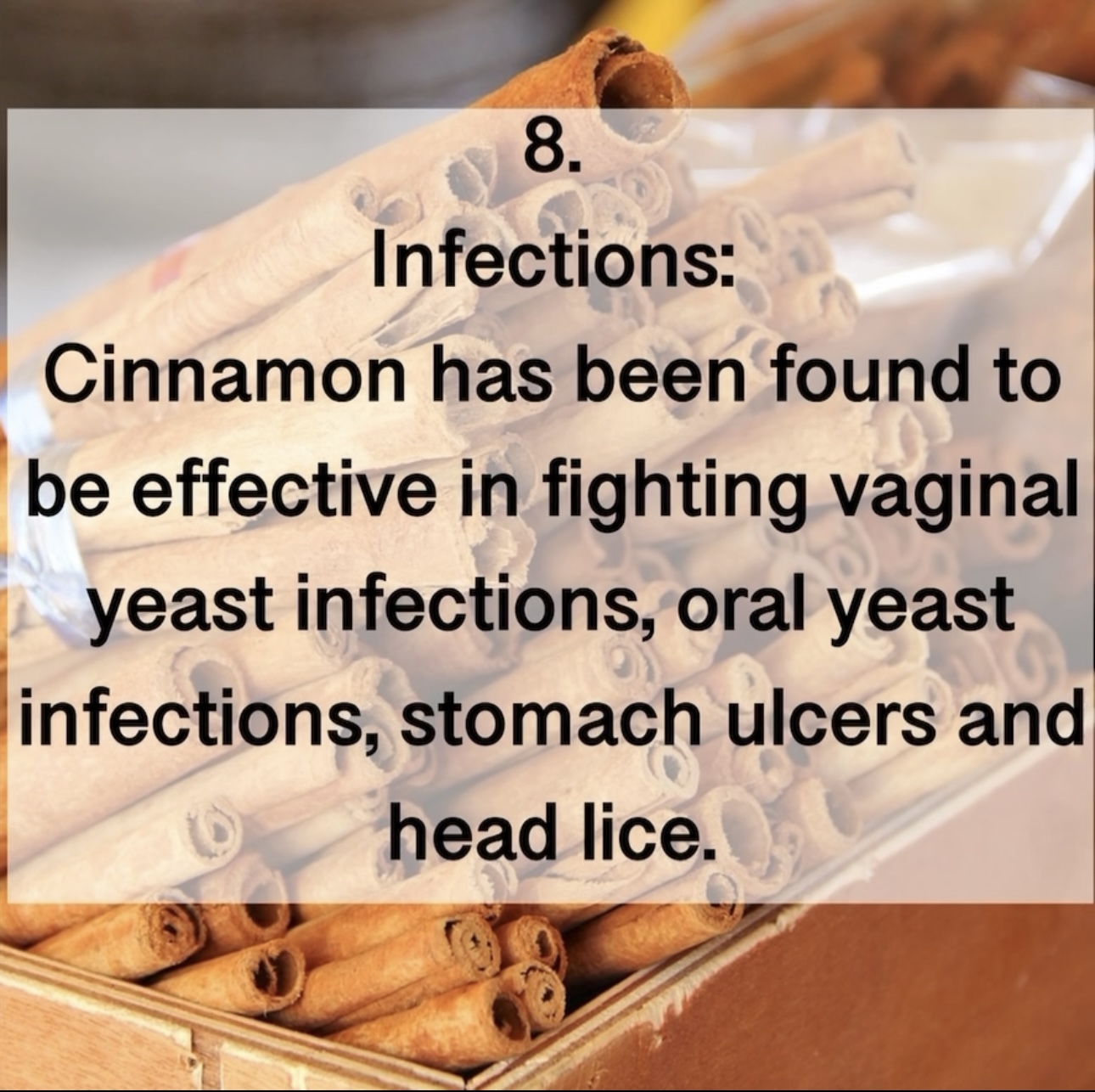 8. Infections: Cinnamon has been found to be effective in fighting vaginal yeast infections, oral yeast infections, stomach ulcers and head lice.