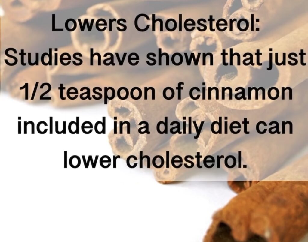 1. Lowers Cholesterol: Studies have shown that just 1/2 teaspoon of cinnamon included in a daily diet can lower cholesterol.