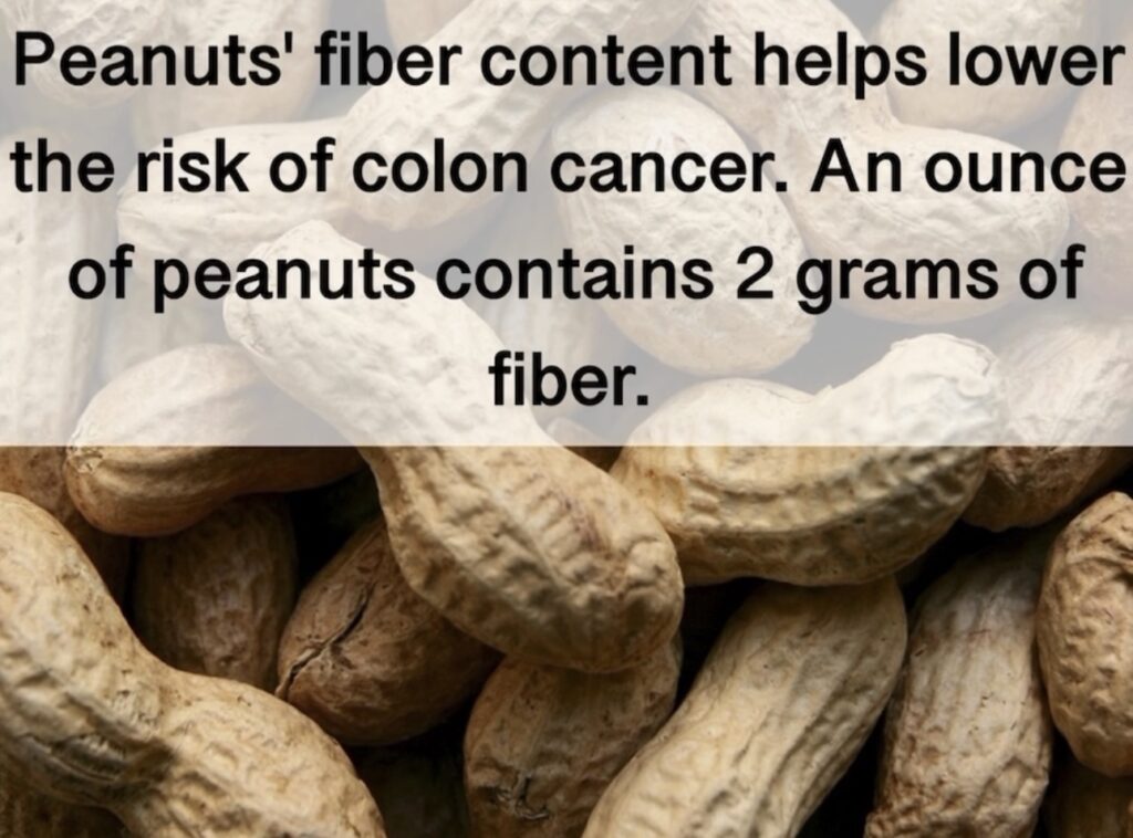 11. Peanuts' fiber content helps lower the risk of colon cancer. An ounce of peanuts contains 2 grams of fiber.