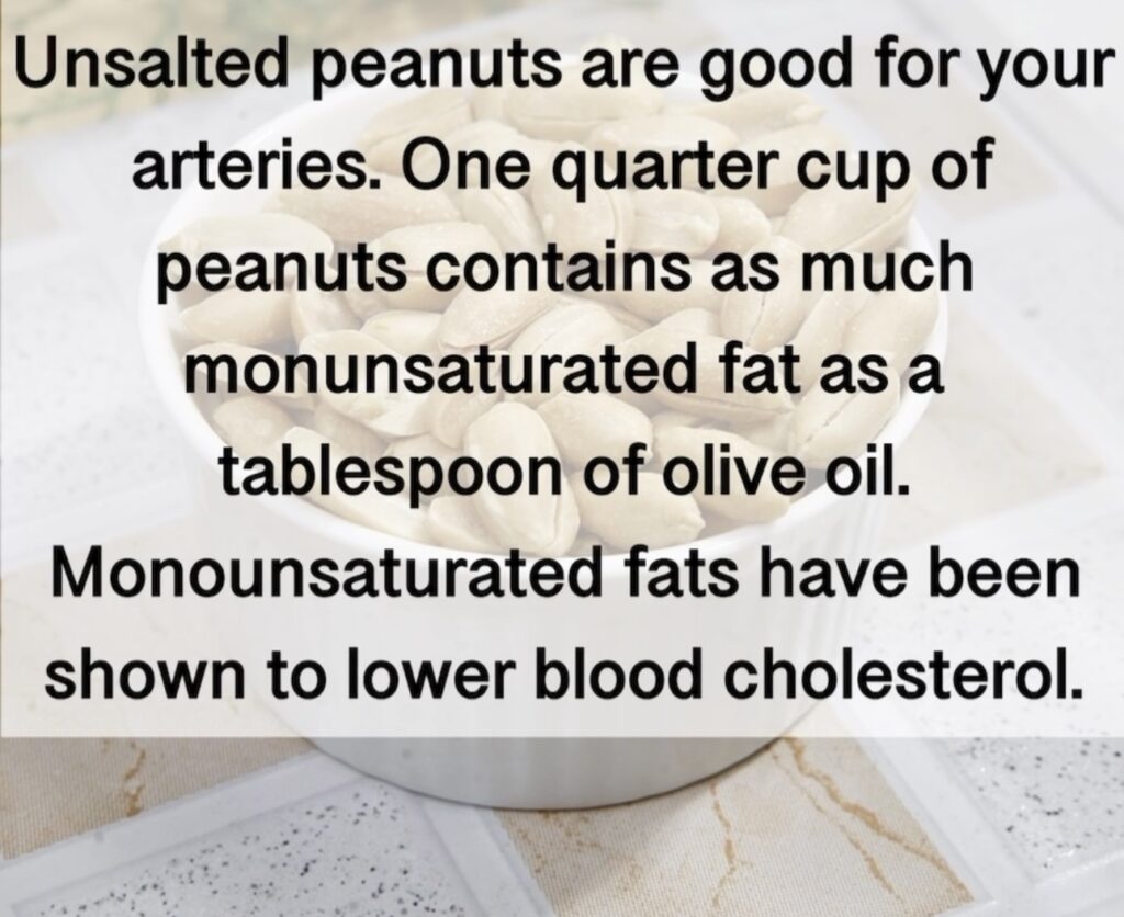 5. Unsalted peanuts are good for your arteries. One quarter cup of peanuts contains as much monunsaturated fat as a tablespoon of olive oil. Monounsaturated fats have been shown to lower blood cholesterol.