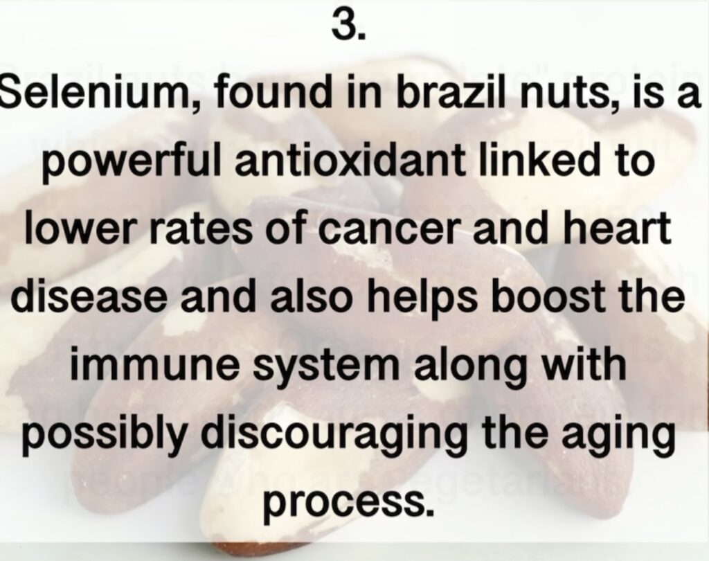 Selenium, found in brazil nuts, is a powerful antioxidant linked to lower rates of cancer and heart disease and also helps boost the immune system along with possibly discouraging the aging process.3. 