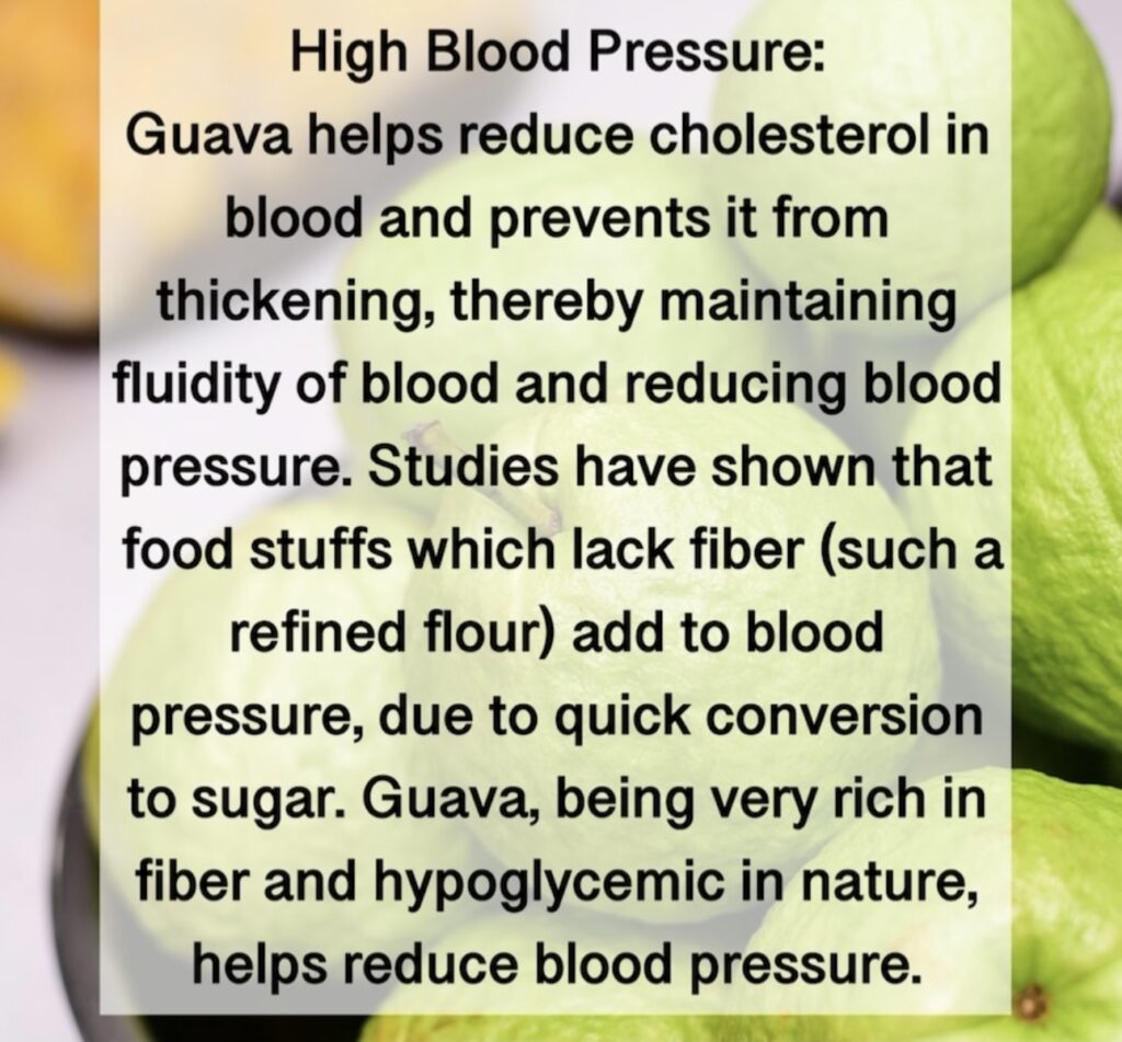 5. High Blood Pressure: Guava helps reduce cholesterol in blood and prevents it from thickening, thereby maintaining fluidity of blood and reducing blood pressure. Studies have shown that food stuffs which lack fiber (such a refined flour) add to blood pressure, due to quick conversion to sugar. Guava, being very rich in fiber and hypoglycemic in nature, helps reduce blood pressure.