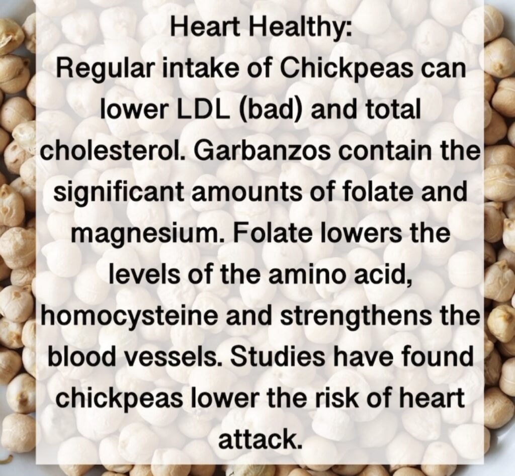 6. Heart Healthy: Regular intake of Chickpeas can lower LDL (bad) and total cholesterol. Garbanzos contain the significant amounts of folate and magnesium. Folate lowers the levels of the amino acid, homocysteine and strengthens the blood vessels. Studies have found chickpeas lower the risk of heart attack.