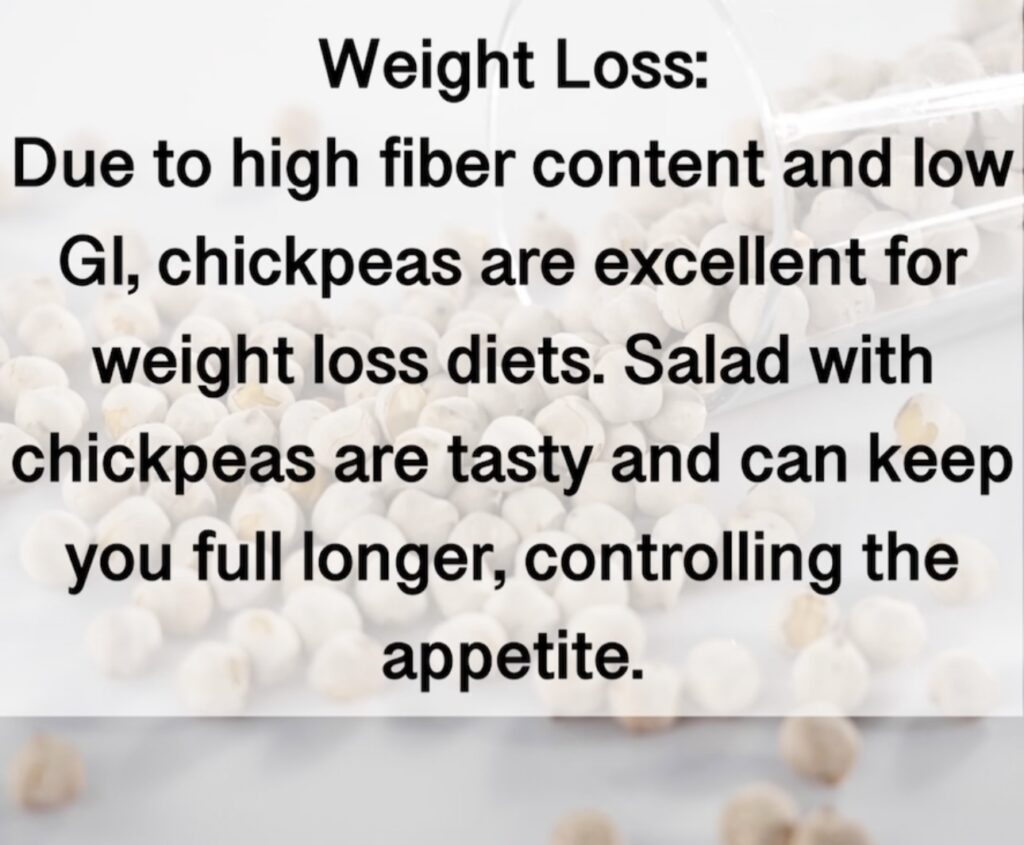8. Weight Loss: Due to high fiber content and low Gl, chickpeas are excellent for weight loss diets. Salad with chickpeas are tasty and can keep you full longer, controlling the appetite.