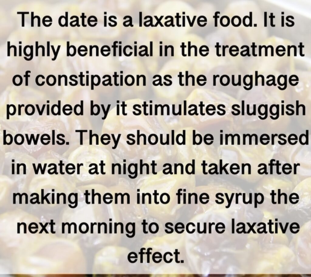 3. The date is a laxative food. It is highly beneficial in the treatment of constipation as the roughage provided by it stimulates sluggish bowels. They should be immersed in water at night and taken after making them into fine syrup the next morning to secure laxative effect.