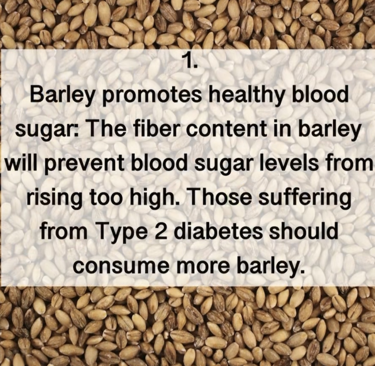 1. Barley promotes healthy blood sugar: The fiber content in barley will prevent blood sugar levels from rising too high. Those suffering from Type 2 diabetes should consume more barley.