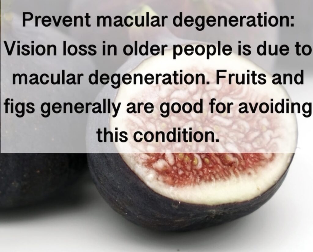 11. Prevent macular degeneration: Vision loss in older people is due to macular degeneration. Fruits and figs generally are good for avoiding this condition.