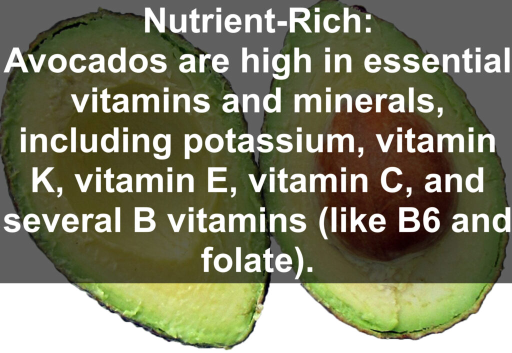 1. Nutrient-Rich: Avocados are high in essential vitamins and minerals, including potassium, vitamin K, vitamin E, vitamin C, and several B vitamins (like B6 and folate).