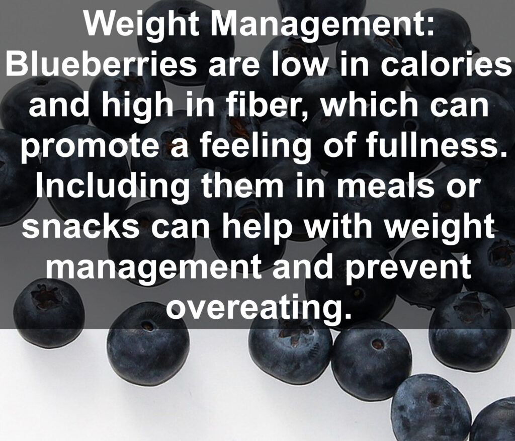8. Weight Management: Blueberries are low in calories and high in fiber, which can promote a feeling of fullness. Including them in meals or snacks can help with weight management and prevent overeating.