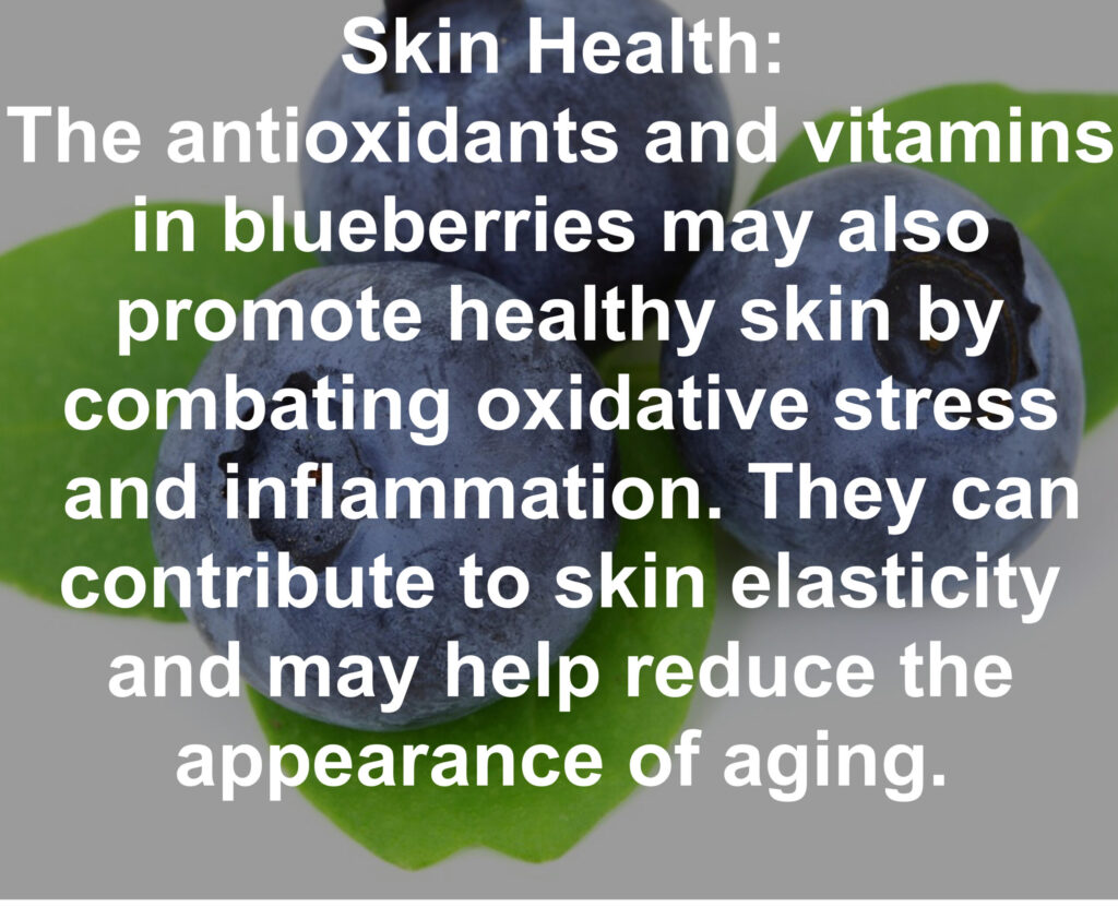 7. Skin Health: The antioxidants and vitamins in blueberries may also promote healthy skin by combating oxidative stress and inflammation. They can contribute to skin elasticity and may help reduce the appearance of aging.