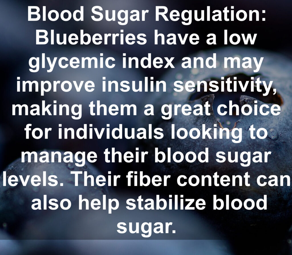 5. Blood Sugar Regulation: Blueberries have a low glycemic index and may improve insulin sensitivity, making them a great choice for individuals looking to manage their blood sugar levels. Their fiber content can also help stabilize blood sugar.