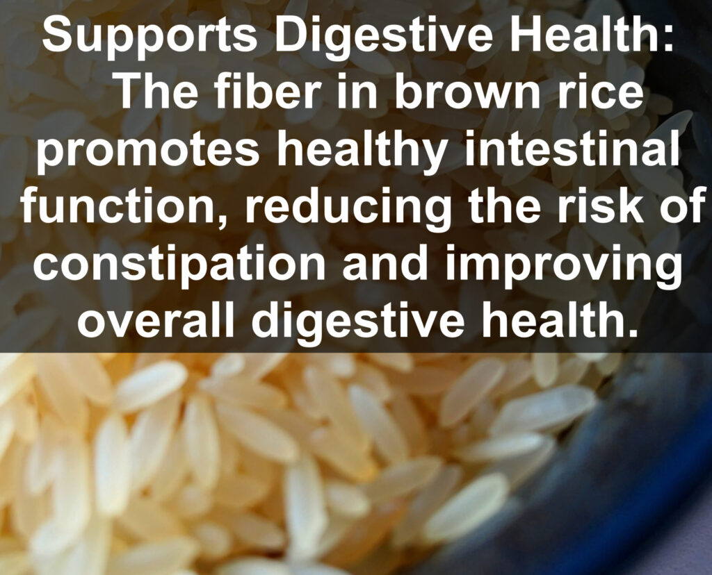 7. Supports Digestive Health: The fiber in brown rice promotes healthy intestinal function, reducing the risk of constipation and improving overall digestive health.