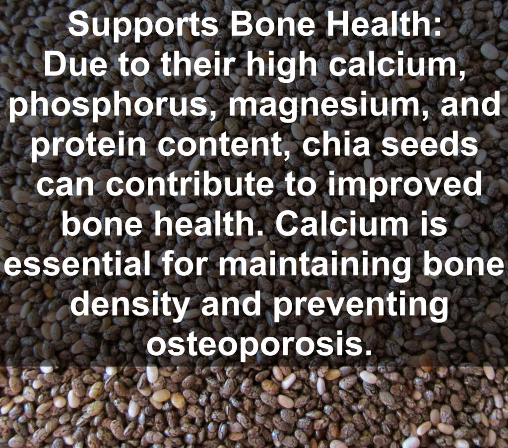 5. Supports Bone Health: Due to their high calcium, phosphorus, magnesium, and protein content, chia seeds can contribute to improved bone health. Calcium is essential for maintaining bone density and preventing osteoporosis.