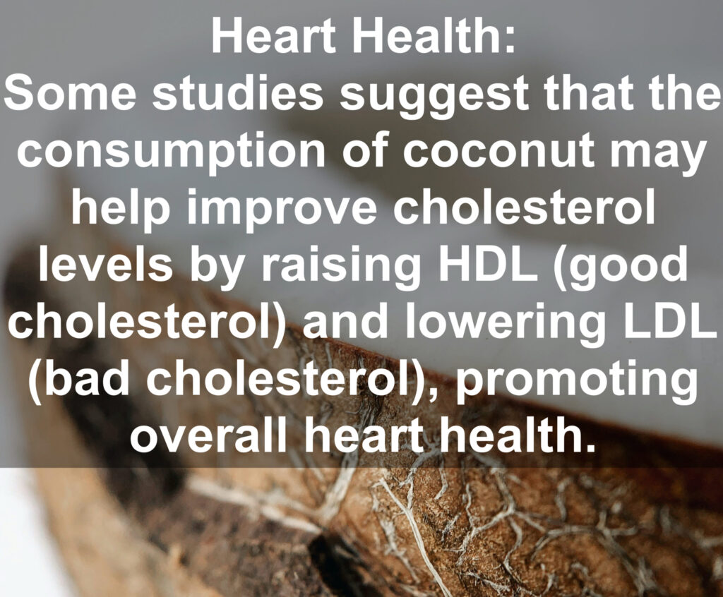 5. Heart Health: Some studies suggest that the consumption of coconut may help improve cholesterol levels by raising HDL (good cholesterol) and lowering LDL (bad cholesterol), promoting overall heart health.