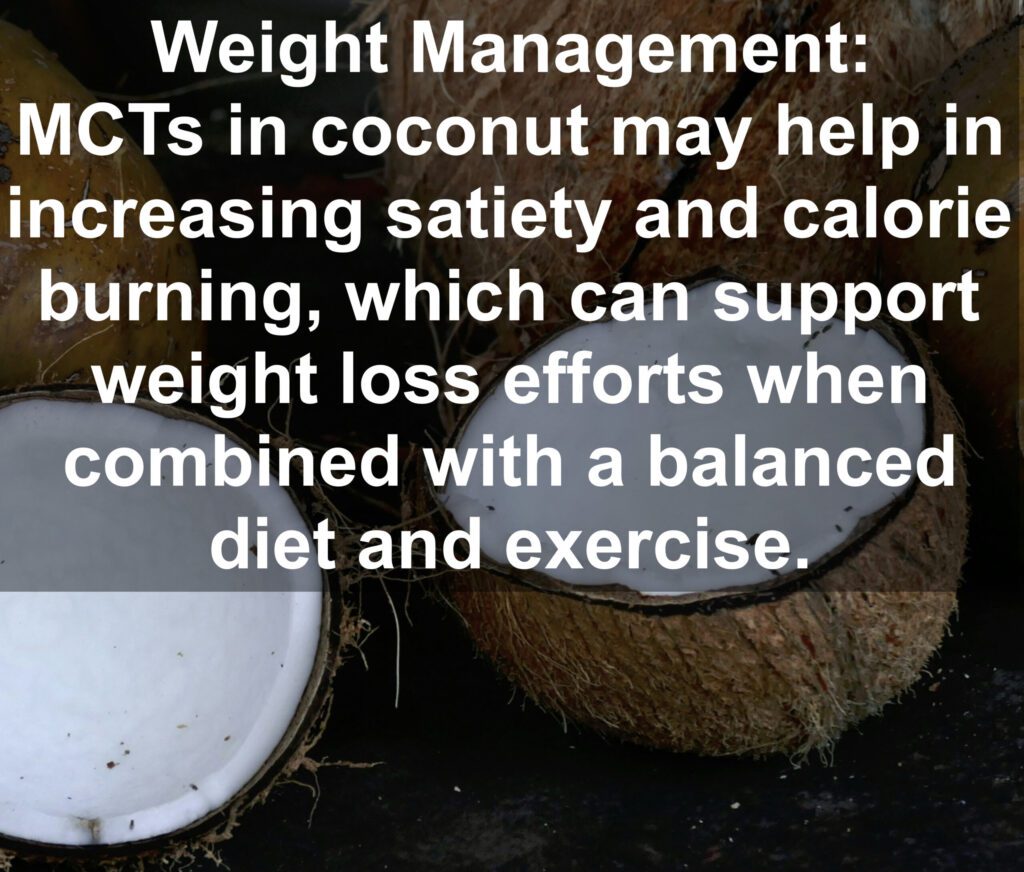 7. Weight Management: MCTs in coconut may help in increasing satiety and calorie burning, which can support weight loss efforts when combined with a balanced diet and exercise.