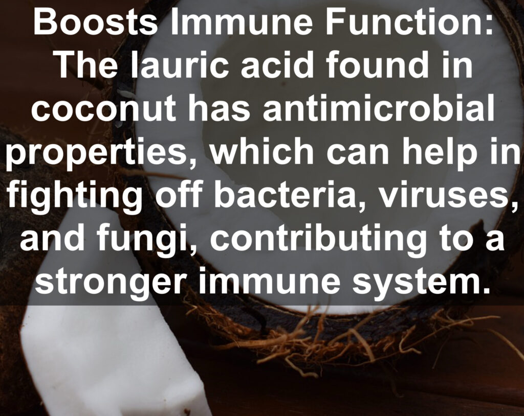 10. Boosts Immune Function: The lauric acid found in coconut has antimicrobial properties, which can help in fighting off bacteria, viruses, and fungi, contributing to a stronger immune system.