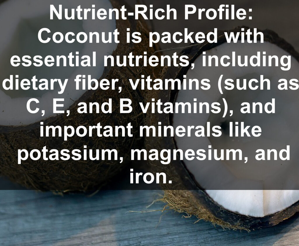 1. Nutrient-Rich Profile: Coconut is packed with essential nutrients, including dietary fiber, vitamins (such as C, E, and B vitamins), and important minerals like potassium, magnesium, and iron.