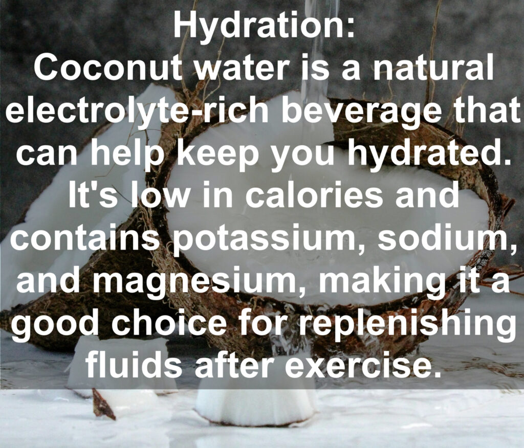3. Hydration: Coconut water is a natural electrolyte rich beverage that can help keep you hydrated. It's low in calories and contains potassium, sodium, and magnesium, making it a good choice for replenishing fluids after exercise.