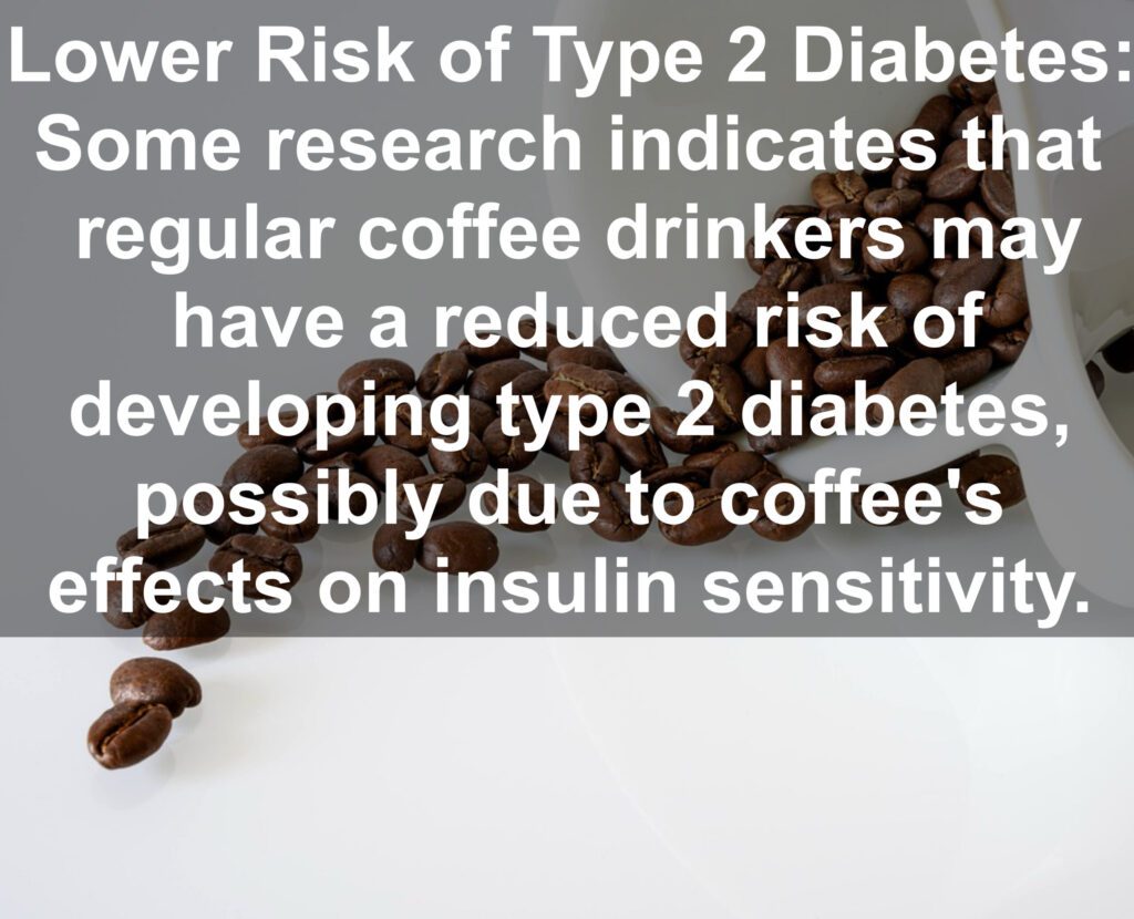 8. Lower Risk of Type 2 Diabetes: Some research indicates that regular coffee drinkers may have a reduced risk of developing type 2 diabetes, possibly due to coffee's effects on insulin sensitivity.