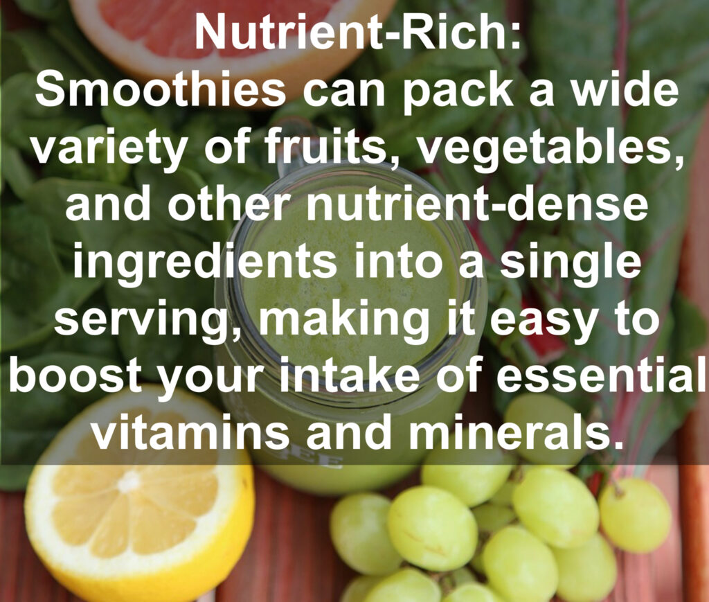 1. Nutrient Rich: Smoothies can pack a wide variety of fruits, vegetables, and other nutrient-dense ingredients into a single serving, making it easy to boost your intake of essential vitamins and minerals.
