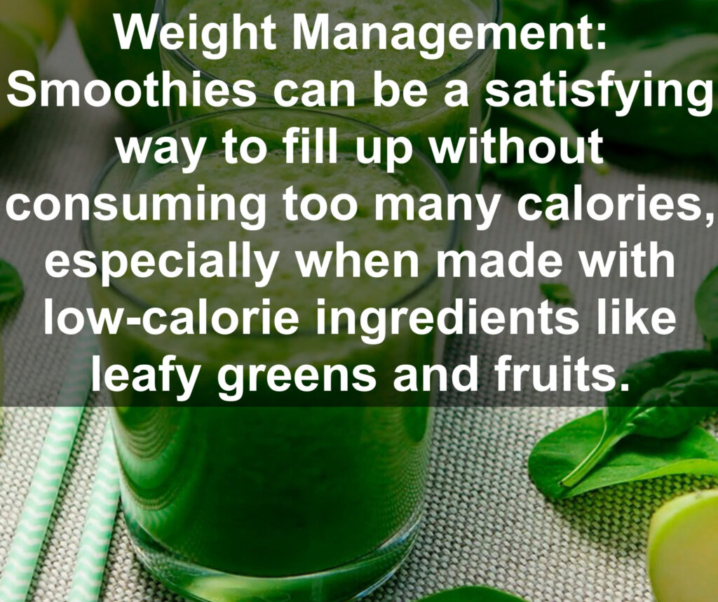 3. Weight Management: Smoothies can be a satisfying way to fill up without consuming too many calories, especially when made with low-calorie ingredients like leafy greens and fruits.