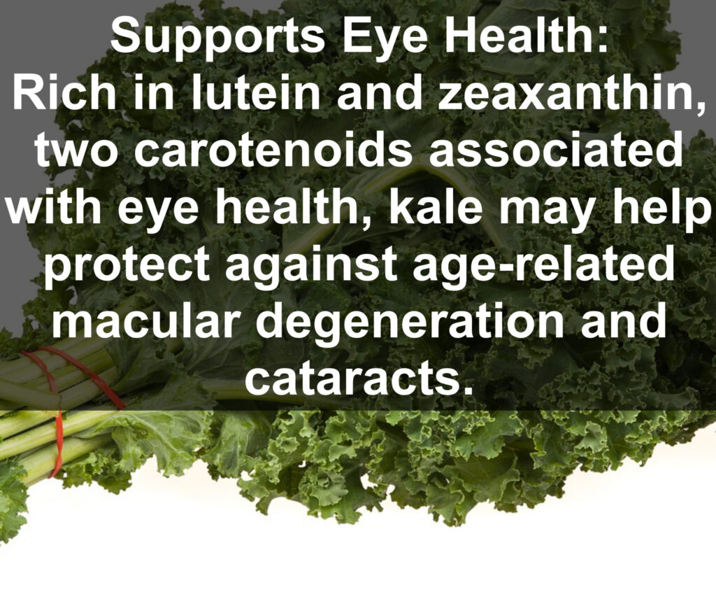 8. Supports Eye Health: Rich in lutein and zeaxanthin, two carotenoids associated with eye health, kale may help protect against age-related macular degeneration and cataracts.