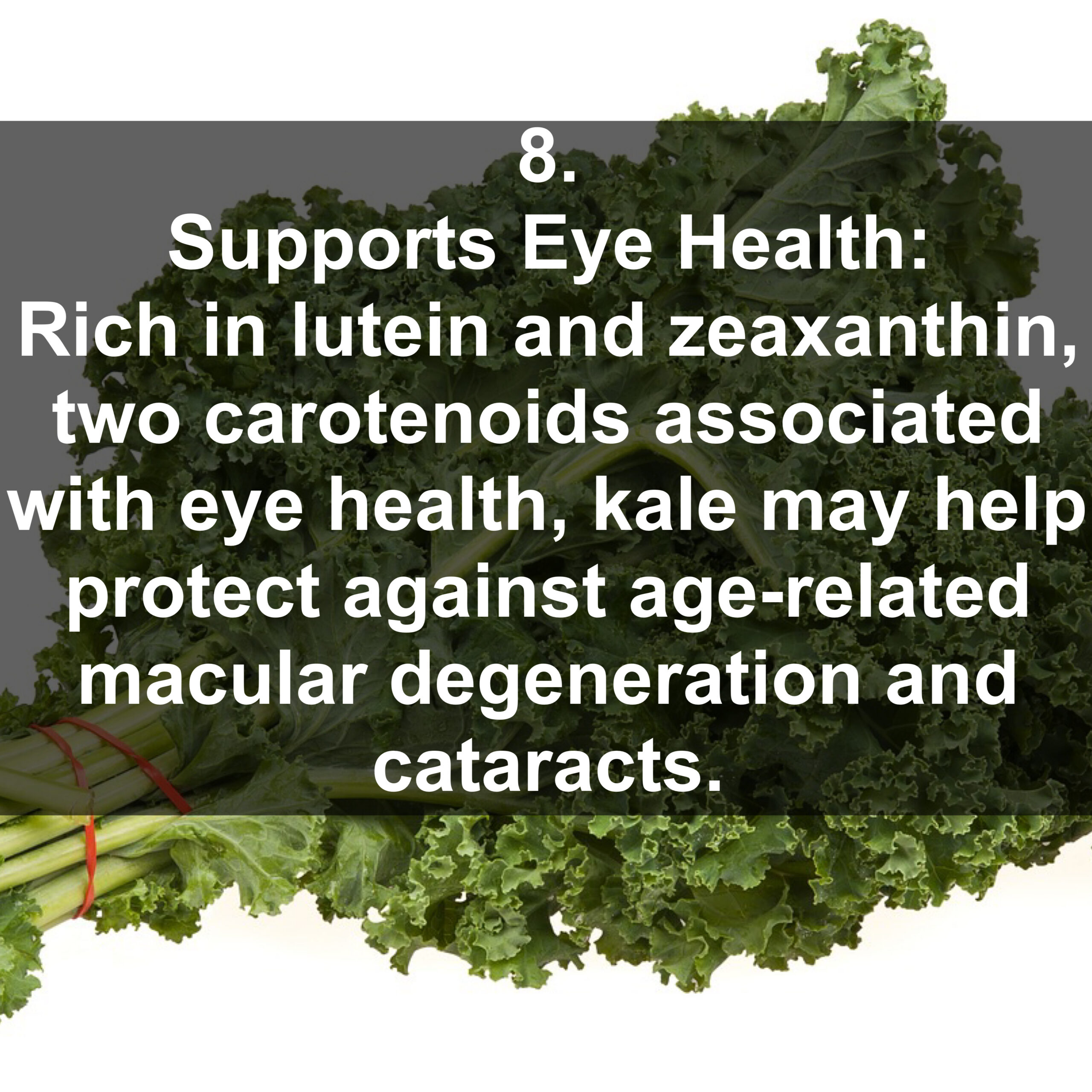 8. Supports Eye Health: Rich in lutein and zeaxanthin, two carotenoids associated with eye health, kale may help protect against age-related macular degeneration and cataracts.