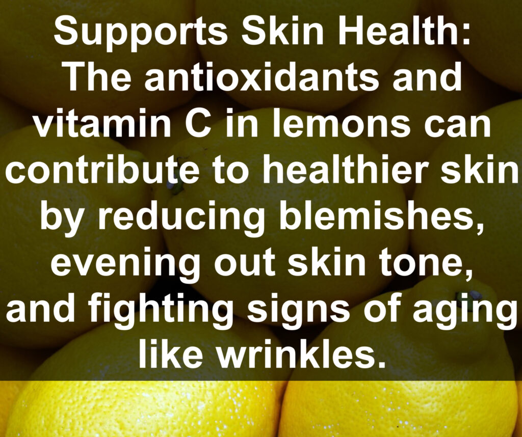 3. Supports Skin Health: The antioxidants and vitamin C in lemons can contribute to healthier skin by reducing blemishes, evening out skin tone, and fighting signs of aging like wrinkles.
