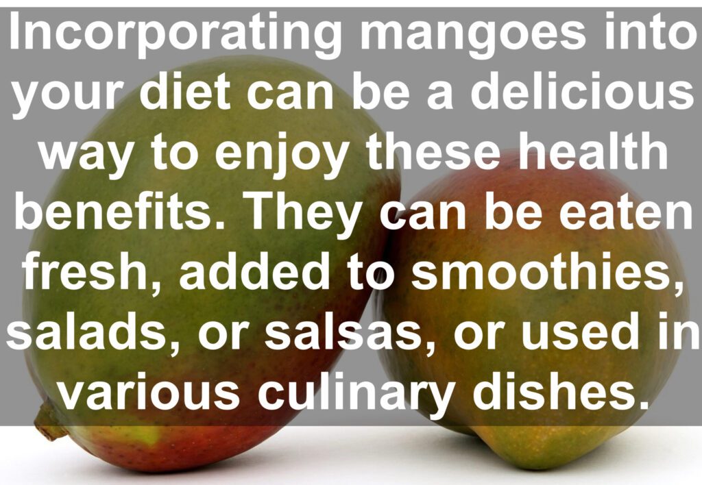 Incorporating mangoes into your diet can be a delicious way to enjoy these health benefits. They can be eaten fresh, added to smoothies, salads, or salsas, or used in various culinary dishes.