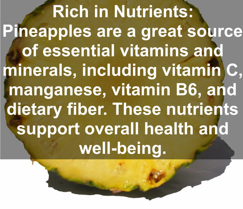 1. Rich in Nutrients: Pineapples are a great source of essential vitamins and minerals, including vitamin C, manganese, vitamin B6, and dietary fiber. These nutrients support overall health and well-being.