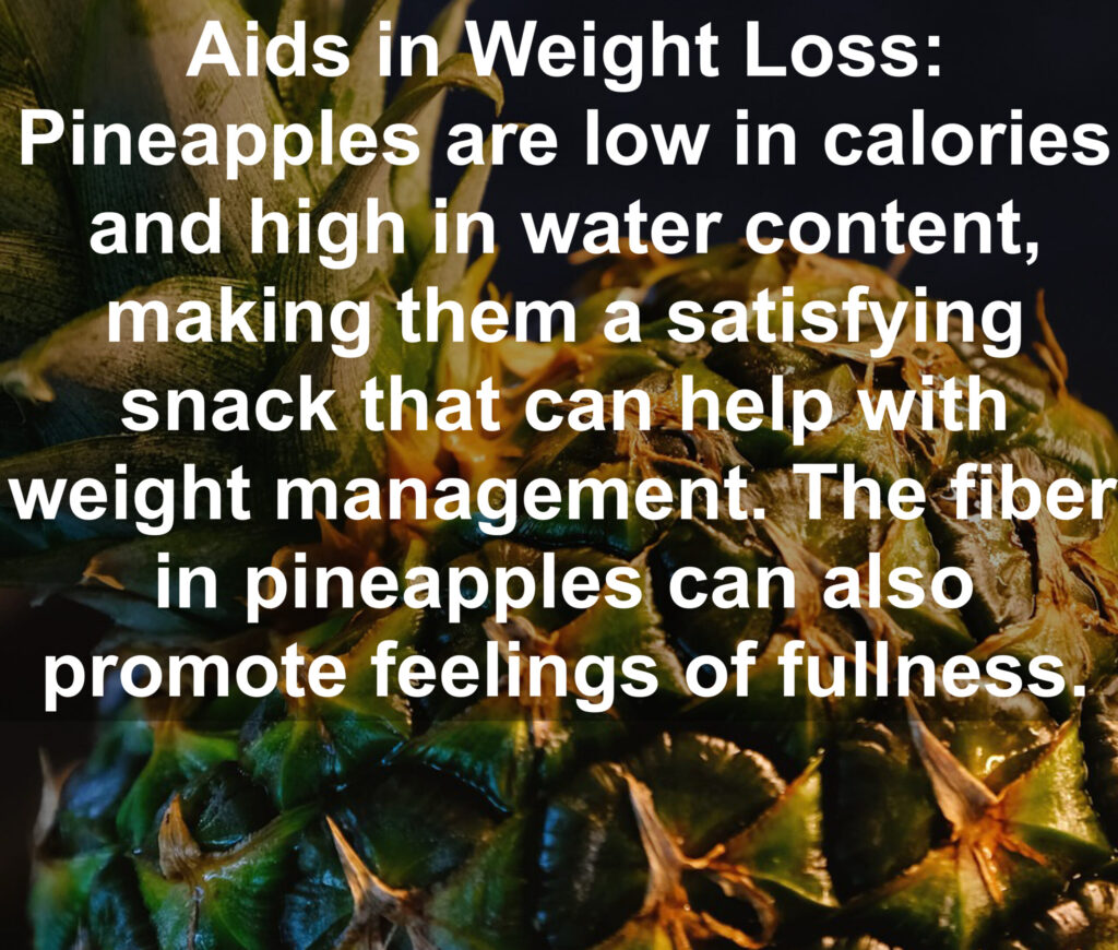 7. Aids in Weight Loss: Pineapples are low in calories and high in water content, making them a satisfying snack that can help with weight management. The fiber in pineapples can also promote feelings of fullness,