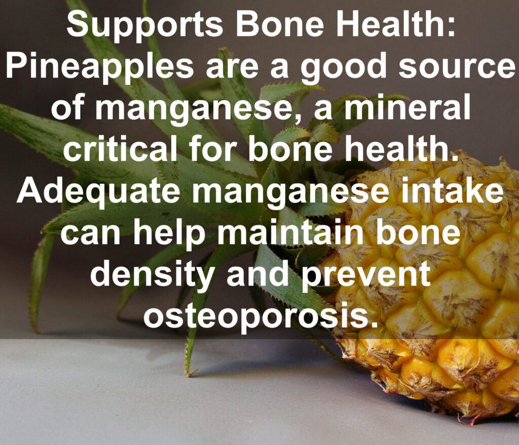 6. Supports Bone Health: Pineapples are a good source of manganese, a mineral critical for bone health. Adequate manganese intake can help maintain bone density and prevent osteoporosis.