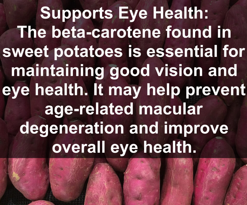 3. Supports Eye Health: The beta-carotene found in sweet potatoes is essential for maintaining good vision and eye health. It may help prevent age related macular degeneration and improve overall eye health.