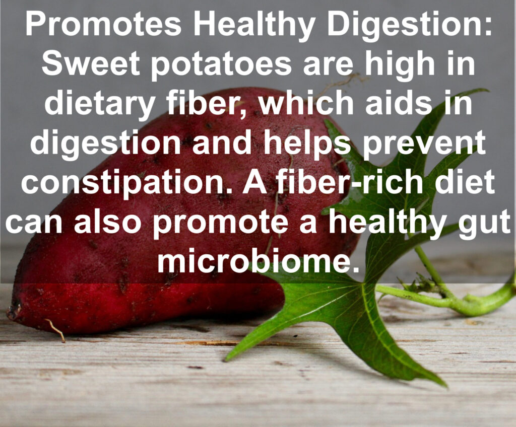 4. Promotes Healthy Digestion: Sweet potatoes are high in dietary fiber, which aids in digestion and helps prevent constipation. A fiber rich diet can also promote a healthy gut microbiome.